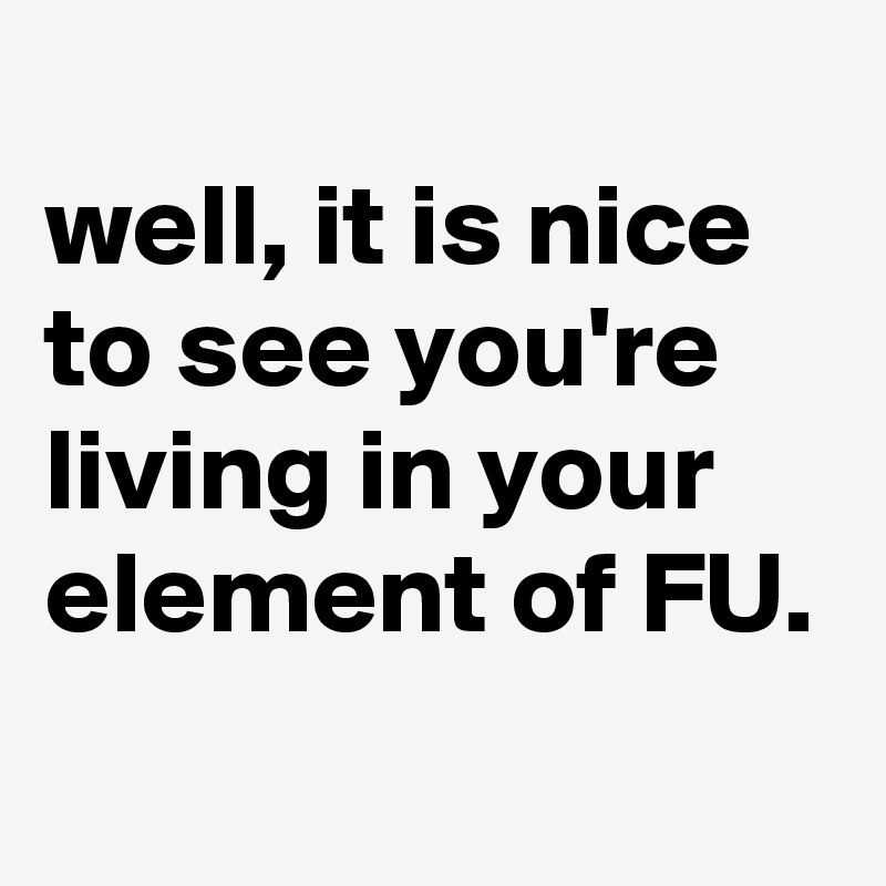 
well, it is nice to see you're living in your element of FU.
