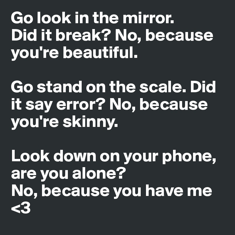 Go look in the mirror.
Did it break? No, because you're beautiful. 

Go stand on the scale. Did it say error? No, because you're skinny.

Look down on your phone, are you alone?
No, because you have me <3