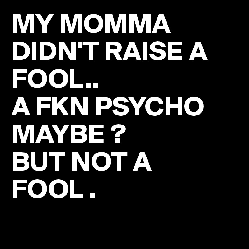 MY MOMMA DIDN'T RAISE A FOOL..
A FKN PSYCHO MAYBE ?
BUT NOT A FOOL .
 