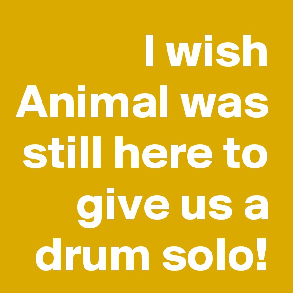 I wish Animal was still here to give us a drum solo!