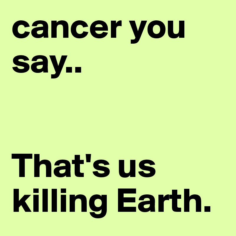 cancer you say..


That's us killing Earth.