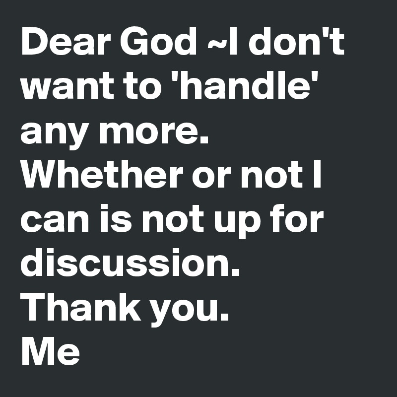 Dear God ~I don't want to 'handle' any more. Whether or not I can is not up for discussion. 
Thank you.
Me