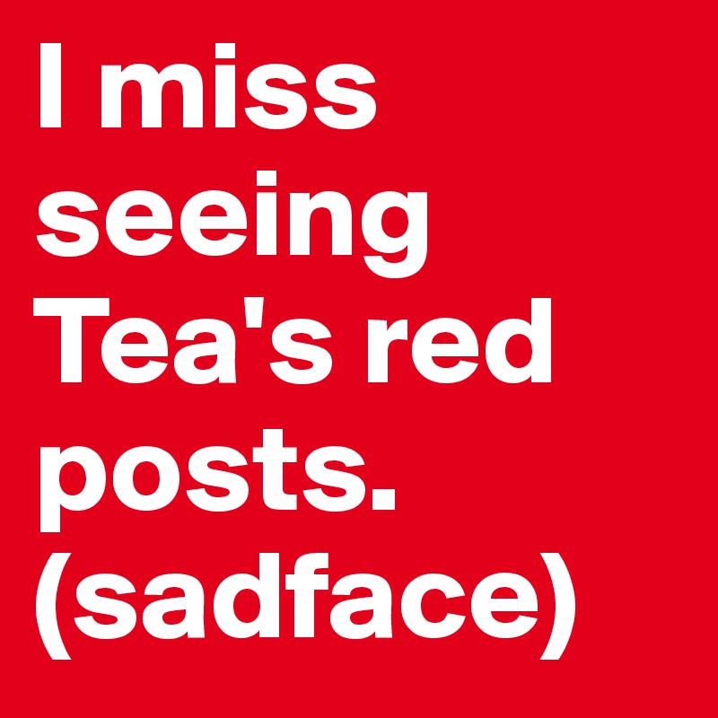 I miss seeing Tea's red posts.
(sadface)