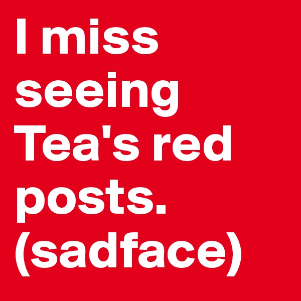 I miss seeing Tea's red posts.
(sadface)