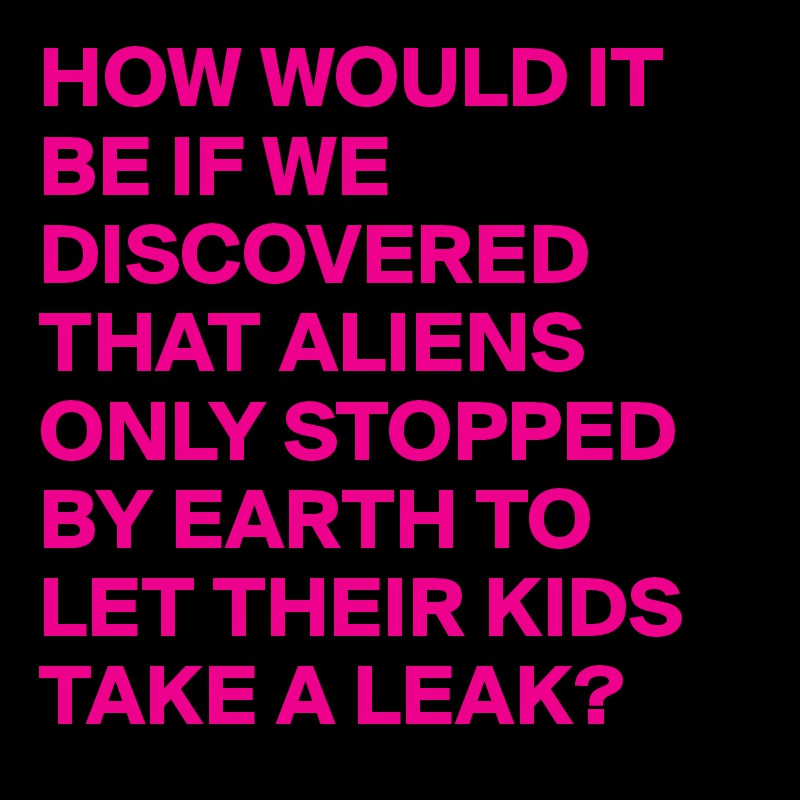 HOW WOULD IT BE IF WE DISCOVERED THAT ALIENS ONLY STOPPED BY EARTH TO LET THEIR KIDS TAKE A LEAK?