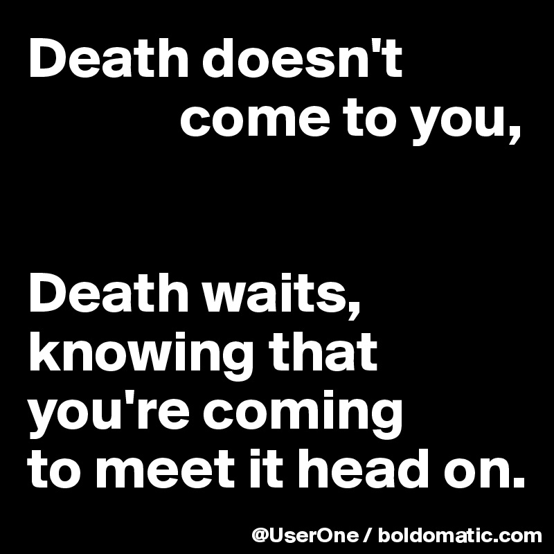 Death doesn't 
             come to you,


Death waits, knowing that you're coming
to meet it head on.