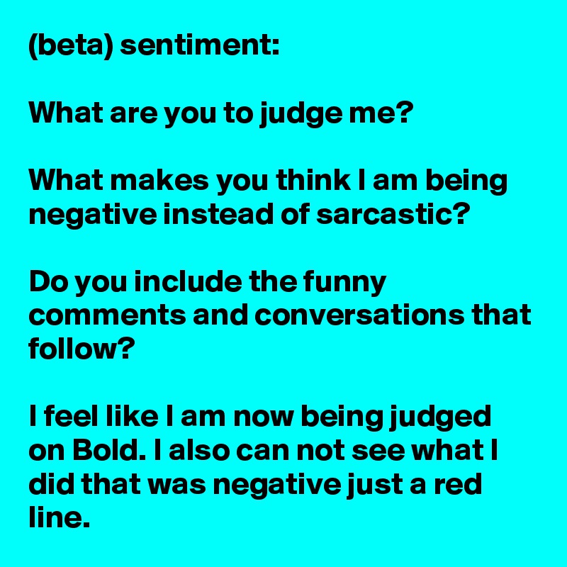 (beta) sentiment:

What are you to judge me?

What makes you think I am being negative instead of sarcastic?

Do you include the funny comments and conversations that follow?

I feel like I am now being judged on Bold. I also can not see what I did that was negative just a red line.
