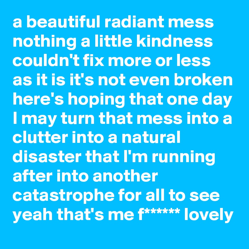 a beautiful radiant mess nothing a little kindness couldn't fix more or less as it is it's not even broken here's hoping that one day I may turn that mess into a clutter into a natural disaster that I'm running after into another catastrophe for all to see yeah that's me f****** lovely