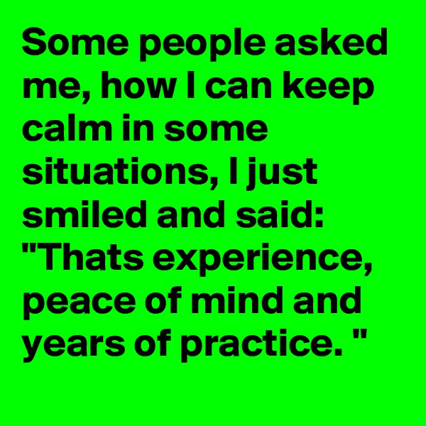 Some people asked me, how I can keep calm in some situations, I just smiled and said: "Thats experience, peace of mind and years of practice. "