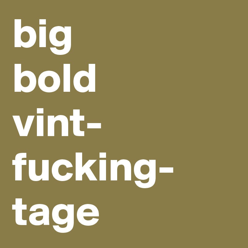 big
bold
vint-
fucking-
tage