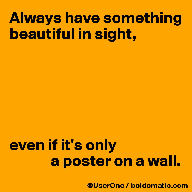 Always have something beautiful in sight,






even if it's only
             a poster on a wall.