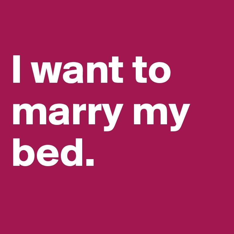 
I want to marry my bed.
