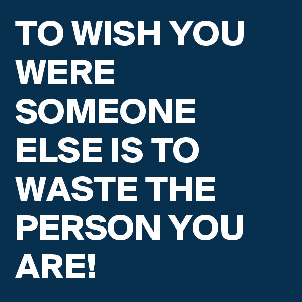 TO WISH YOU WERE SOMEONE ELSE IS TO WASTE THE PERSON YOU ARE! 