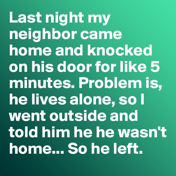Last night my neighbor came home and knocked on his door for like 5 minutes. Problem is, he lives alone, so I went outside and told him he he wasn't home... So he left. 