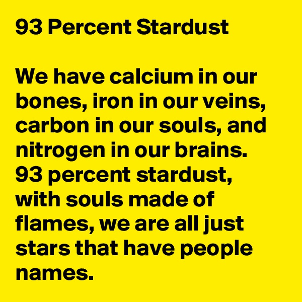 93 Percent Stardust

We have calcium in our bones, iron in our veins, carbon in our souls, and nitrogen in our brains.
93 percent stardust, with souls made of flames, we are all just stars that have people names. 
