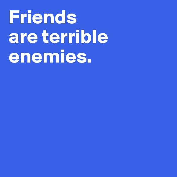 Friends 
are terrible 
enemies.




 