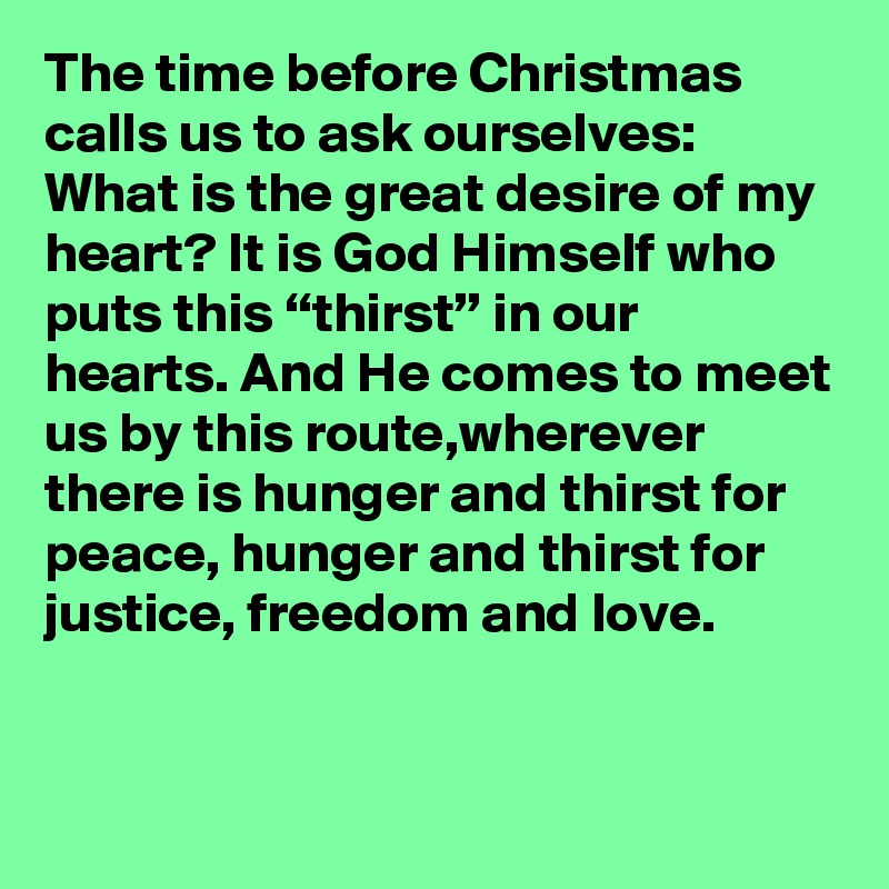The time before Christmas calls us to ask ourselves: What is the great desire of my heart? It is God Himself who puts this “thirst” in our hearts. And He comes to meet us by this route,wherever there is hunger and thirst for peace, hunger and thirst for justice, freedom and love.