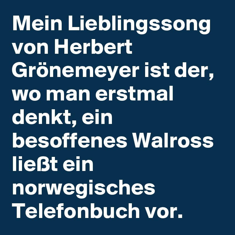 Mein Lieblingssong von Herbert Grönemeyer ist der, wo man erstmal denkt, ein besoffenes Walross ließt ein norwegisches Telefonbuch vor.
