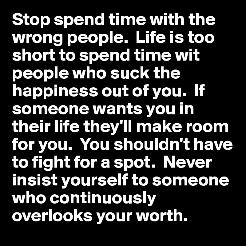 Stop spend time with the wrong people.  Life is too short to spend time wit people who suck the happiness out of you.  If someone wants you in their life they'll make room for you.  You shouldn't have to fight for a spot.  Never insist yourself to someone who continuously overlooks your worth.