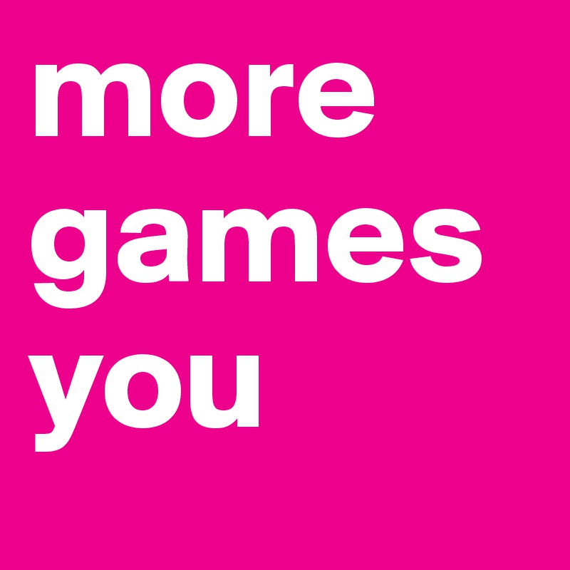 more
games
you