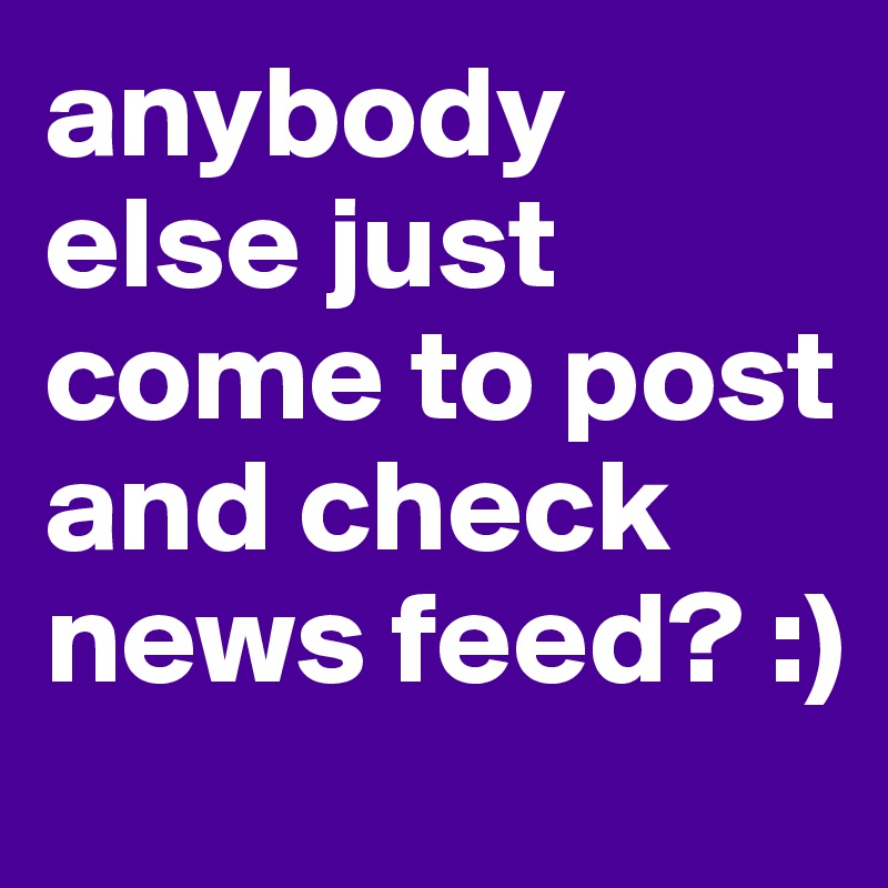 anybody else just come to post and check news feed? :)
