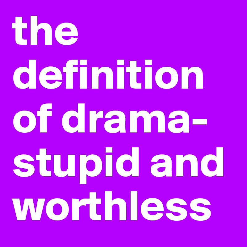 the definition of drama-stupid and worthless