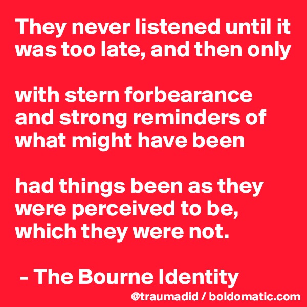 They never listened until it was too late, and then only 

with stern forbearance and strong reminders of what might have been

had things been as they were perceived to be, which they were not.

 - The Bourne Identity