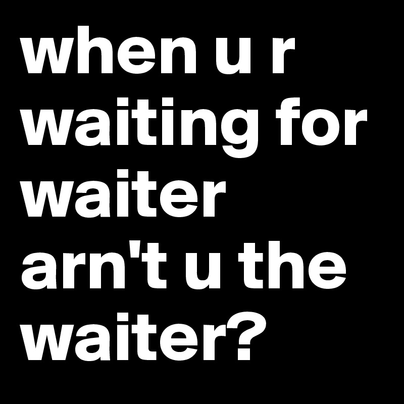 when u r waiting for waiter arn't u the waiter?
