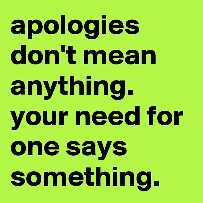 apologies don't mean anything. your need for one says something.