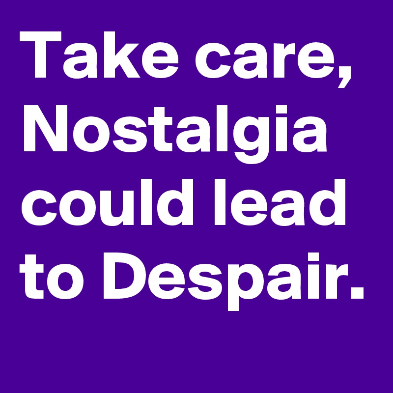 Take care, Nostalgia could lead to Despair.