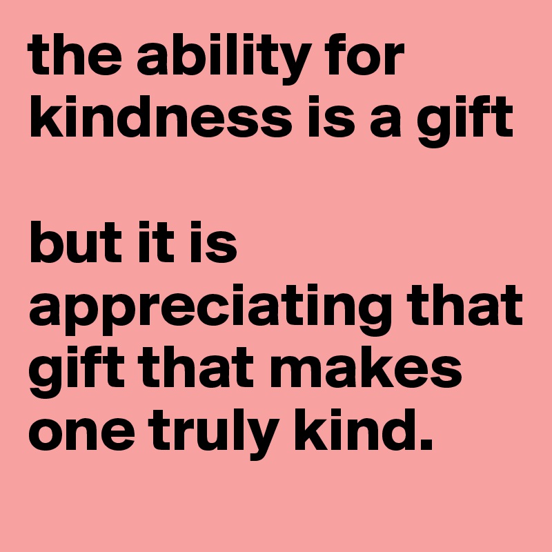 the ability for kindness is a gift

but it is appreciating that gift that makes one truly kind.