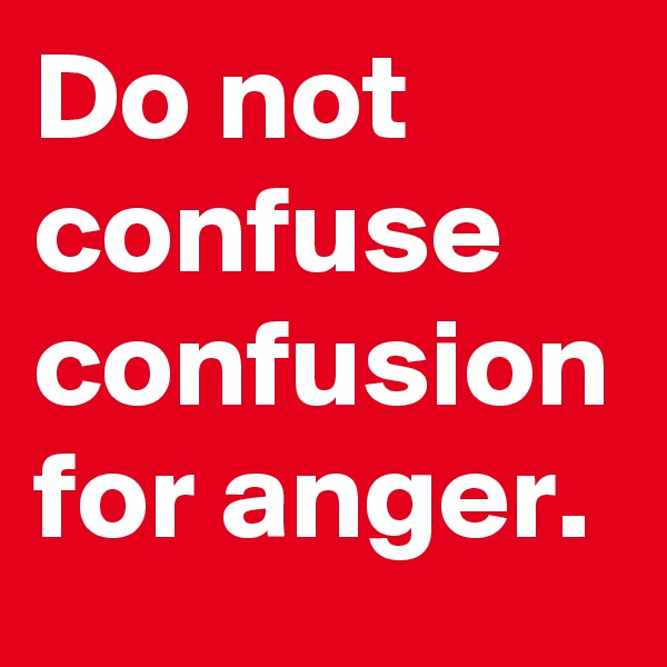 Do not confuse confusion for anger.