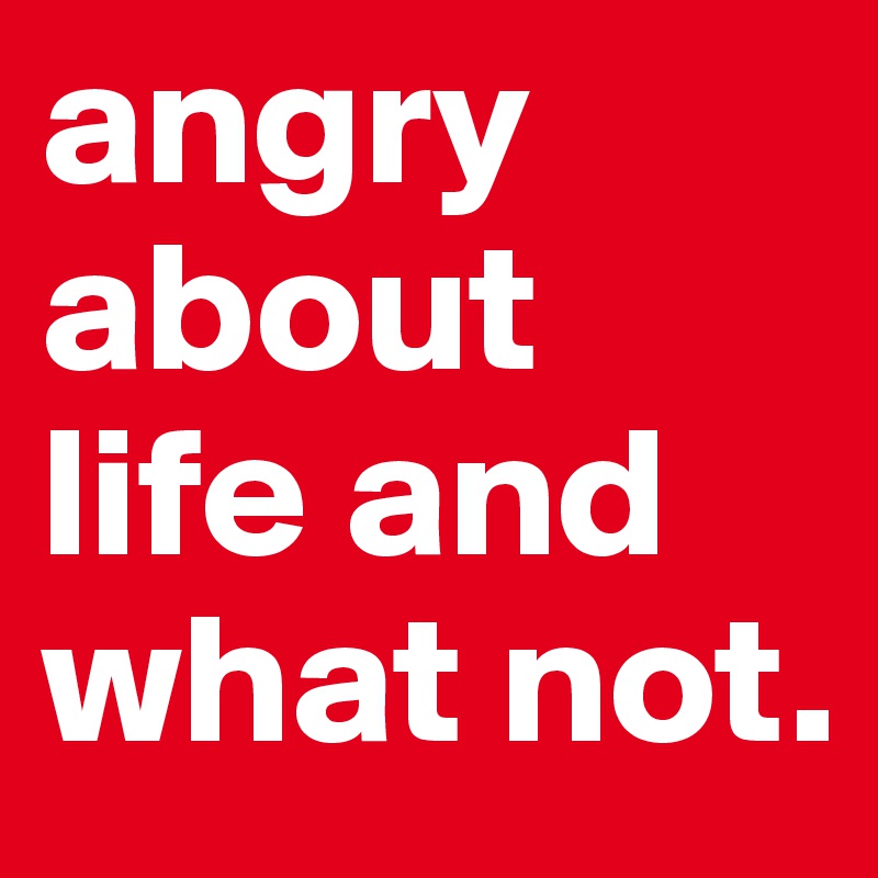 angry about life and what not.