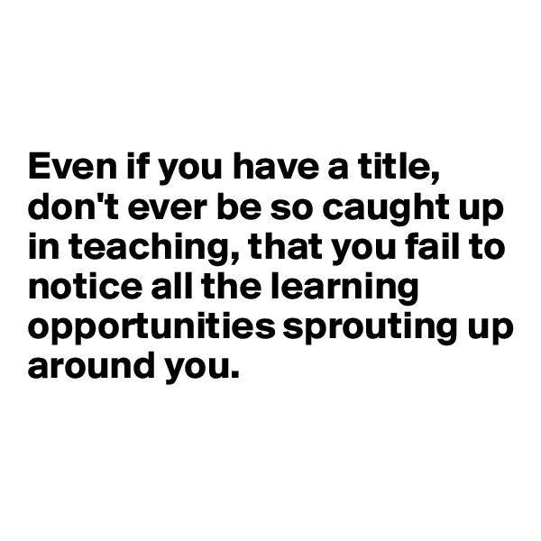 


Even if you have a title, don't ever be so caught up in teaching, that you fail to notice all the learning opportunities sprouting up around you.


