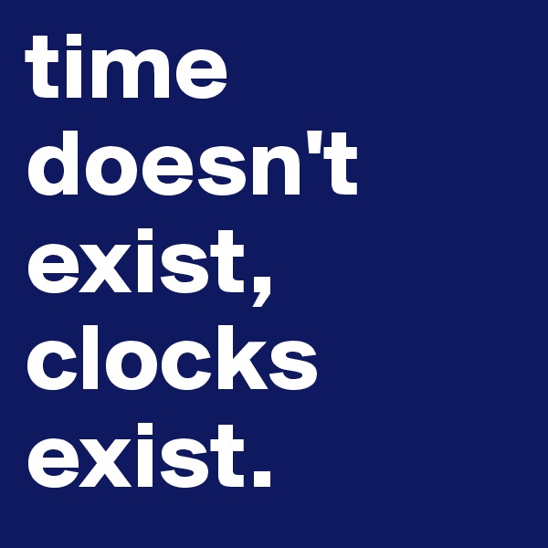 time doesn't exist, clocks exist.