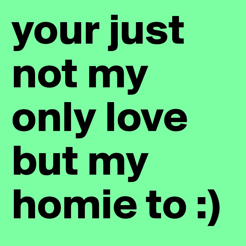 your just not my only love but my homie to :)