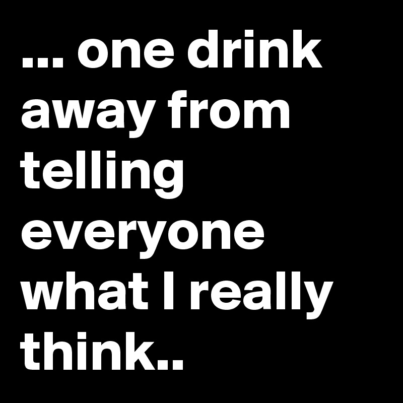 one drink away from telling everyone what I really think.. - Post by ...