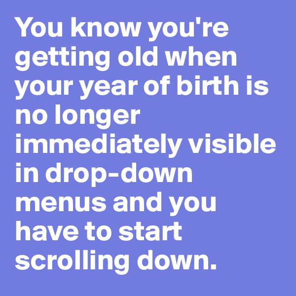 You know you're getting old when your year of birth is no longer immediately visible in drop-down menus and you have to start scrolling down.