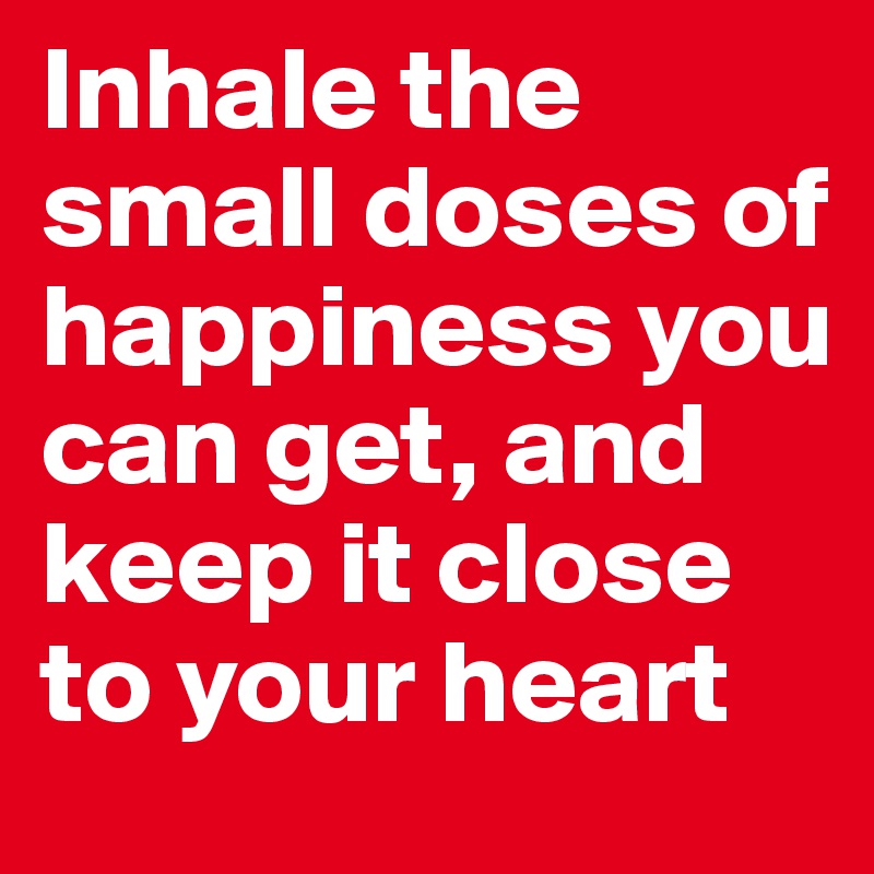 Inhale the small doses of happiness you can get, and keep it close to your heart