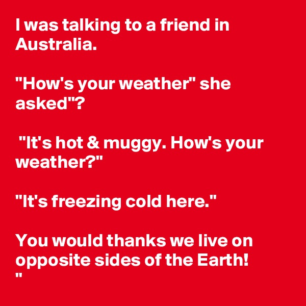 I was talking to a friend in Australia.
 
"How's your weather" she asked"?

 "It's hot & muggy. How's your weather?"

"It's freezing cold here."

You would thanks we live on opposite sides of the Earth!            
"