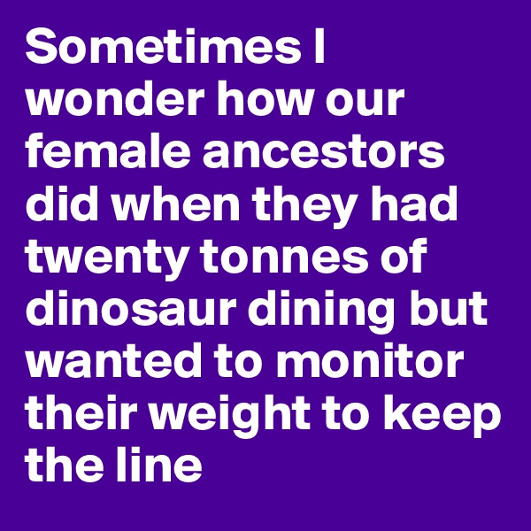 Sometimes I wonder how our female ancestors did when they had twenty tonnes of dinosaur dining but wanted to monitor their weight to keep the line