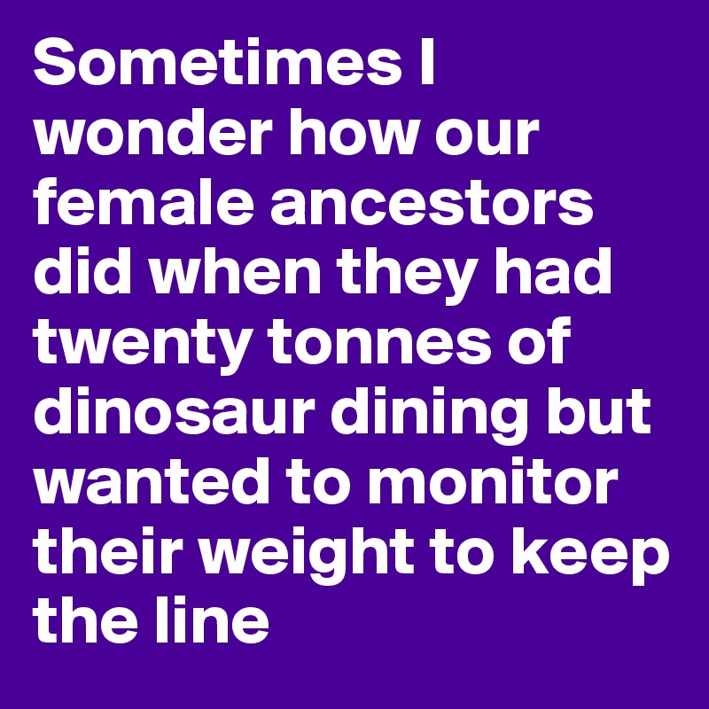 Sometimes I wonder how our female ancestors did when they had twenty tonnes of dinosaur dining but wanted to monitor their weight to keep the line