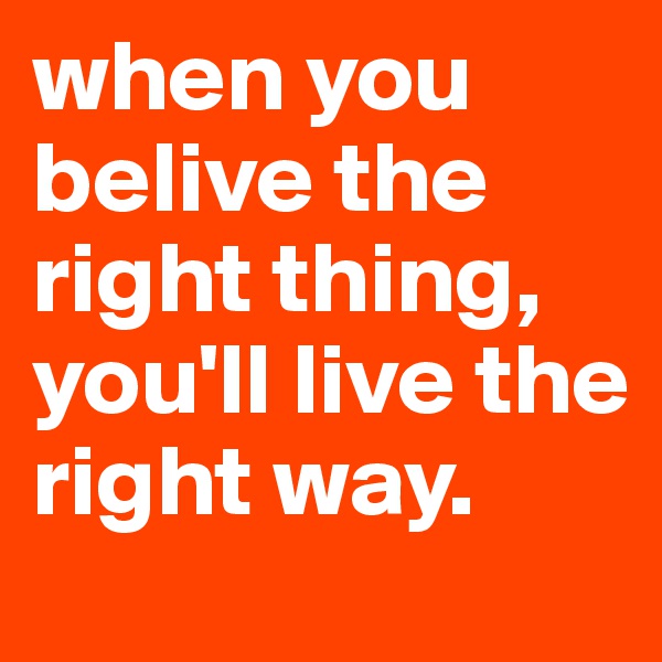 when you belive the right thing, you'll live the right way.