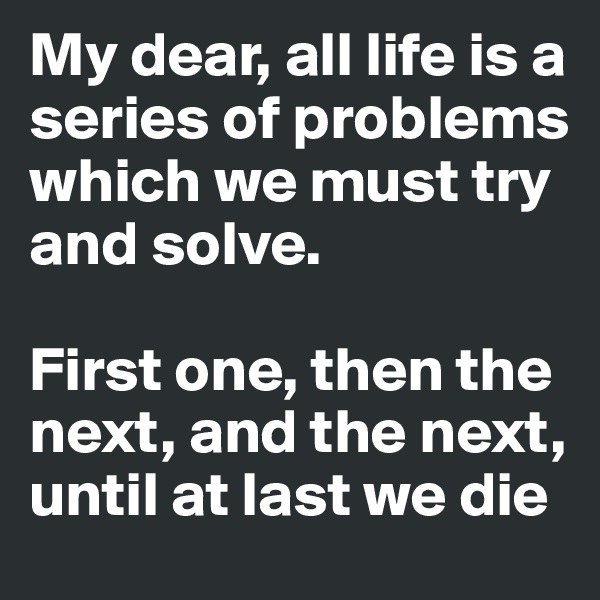 My dear, all life is a series of problems which we must try and solve. 

First one, then the next, and the next,  until at last we die