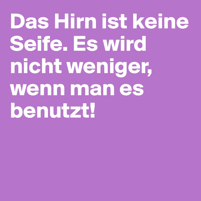 Das Hirn ist keine Seife. Es wird nicht weniger, wenn man es benutzt! 


