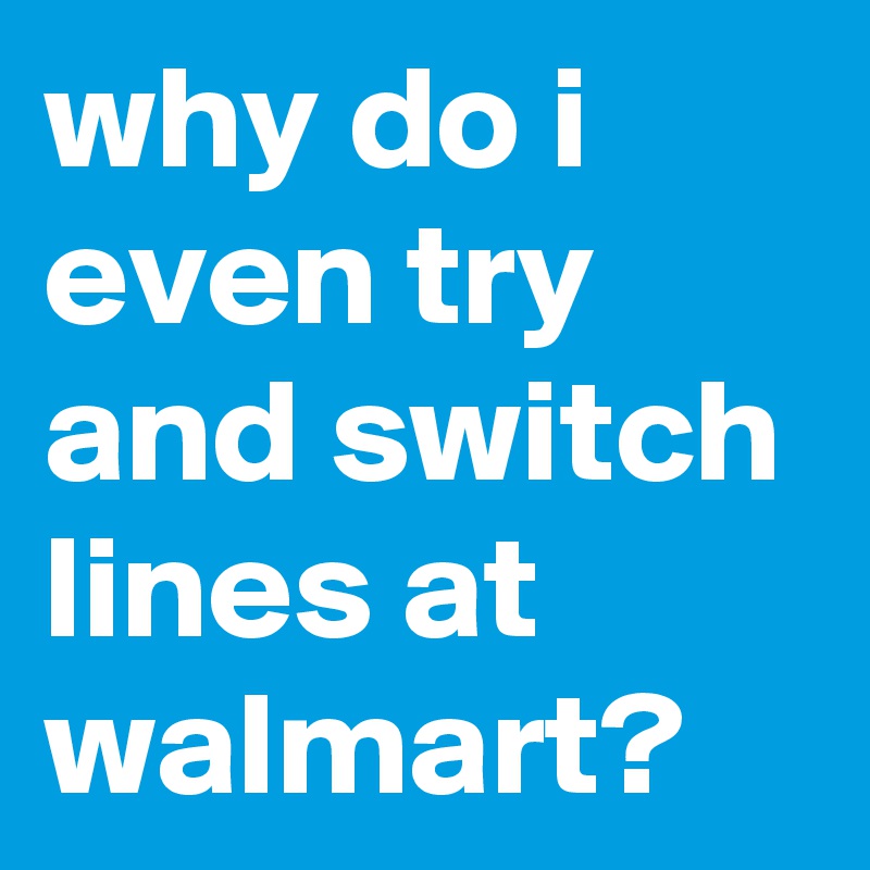 why do i even try and switch lines at walmart?