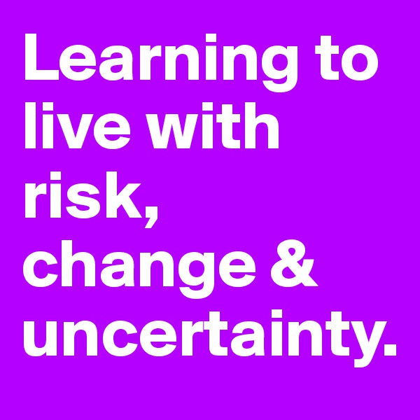 Learning to live with risk, change & uncertainty.