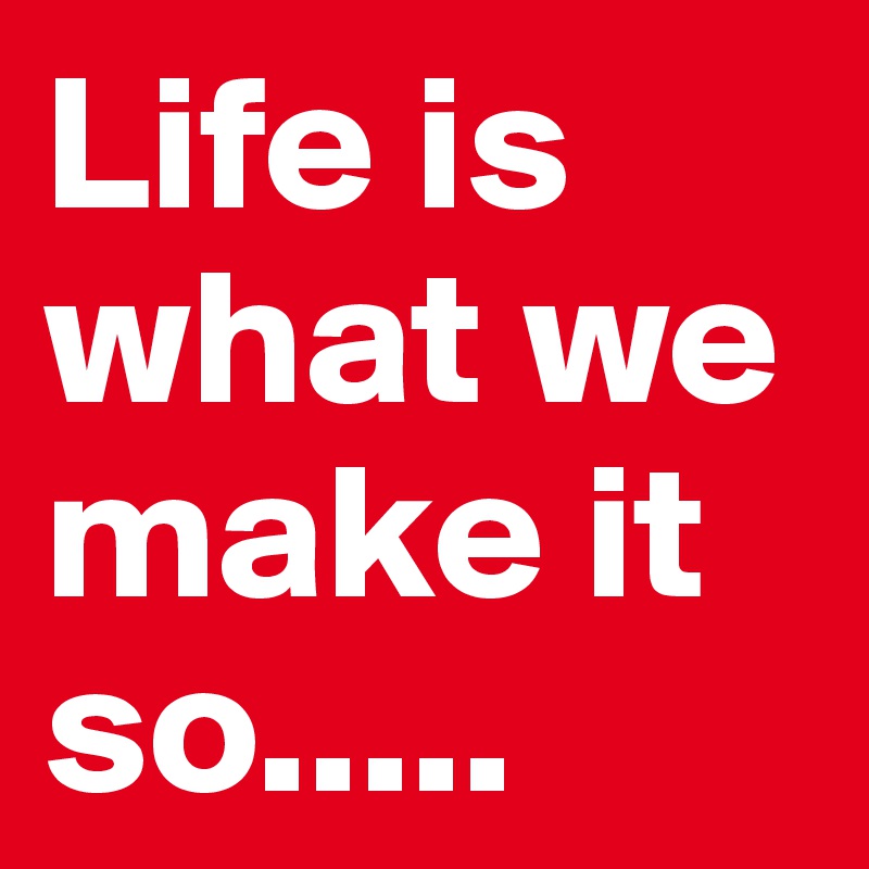 Life is what we make it so.....