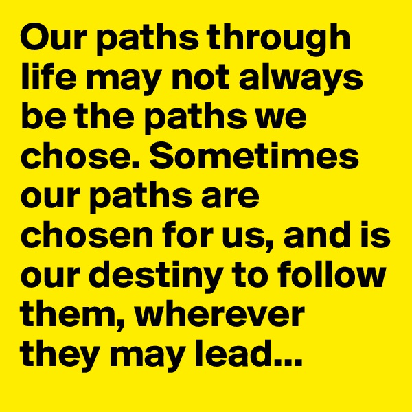 Our paths through life may not always be the paths we chose. Sometimes our paths are chosen for us, and is our destiny to follow them, wherever they may lead...