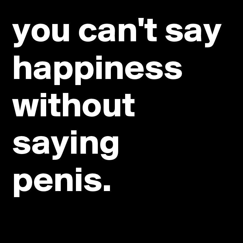you can't say happiness without saying penis.